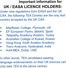 Important information for UK / EASA LICENCE HOLDERS: Under new regulations from EASA and the UK CAA, the following TEA Centres are the only test centres accepted by the UK CAA:  •	Mayflower College, Plymouth, UK •	EF European Flyers, Madrid, Spain •	Telepathy Academy Aviation, Turkey •	Australian College of Kuwait, Kuwait •	Hong Kong Youth Aviation Academy  •	Trans Aviacons, Hyderabad, India •	AviA MEA, Dubai, UAE  In other words, TEA candidates seeking language endorsements on their UK licences can only take TEA at the above centres.